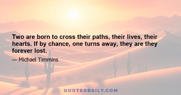 Two are born to cross their paths, their lives, their hearts. If by chance, one turns away, they are they forever lost.