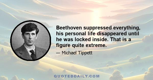 Beethoven suppressed everything, his personal life disappeared until he was locked inside. That is a figure quite extreme.