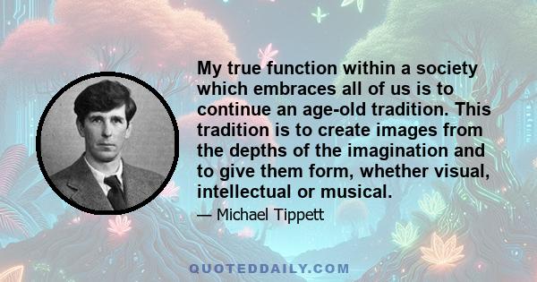 My true function within a society which embraces all of us is to continue an age-old tradition. This tradition is to create images from the depths of the imagination and to give them form, whether visual, intellectual