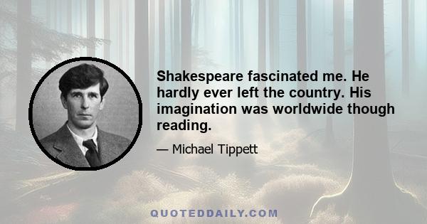 Shakespeare fascinated me. He hardly ever left the country. His imagination was worldwide though reading.