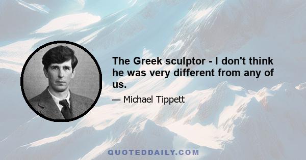 The Greek sculptor - I don't think he was very different from any of us.