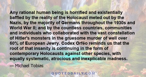 Any rational human being is horrified and existentially baffled by the reality of the Holocaust meted out by the Nazis, by the majority of Germans throughout the 1930s and World War II; and by the countless countries,