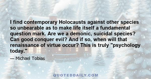 I find contemporary Holocausts against other species so unbearable as to make life itself a fundamental question mark. Are we a demonic, suicidal species? Can good conquer evil? And if so, when will that renaissance of