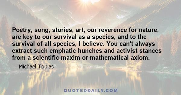 Poetry, song, stories, art, our reverence for nature, are key to our survival as a species, and to the survival of all species, I believe. You can't always extract such emphatic hunches and activist stances from a