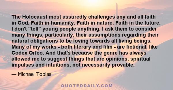 The Holocaust most assuredly challenges any and all faith in God. Faith in humanity. Faith in nature. Faith in the future. I don't tell young people anything. I ask them to consider many things, particularly, their