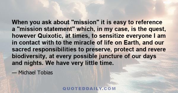 When you ask about mission it is easy to reference a mission statement which, in my case, is the quest, however Quixotic, at times, to sensitize everyone I am in contact with to the miracle of life on Earth, and our