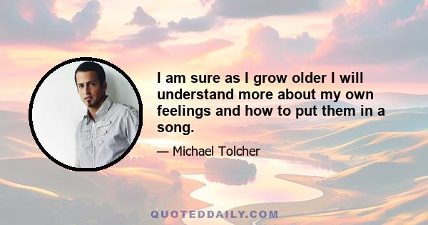 I am sure as I grow older I will understand more about my own feelings and how to put them in a song.