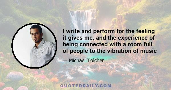 I write and perform for the feeling it gives me, and the experience of being connected with a room full of people to the vibration of music