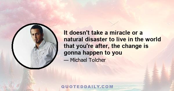 It doesn't take a miracle or a natural disaster to live in the world that you're after, the change is gonna happen to you