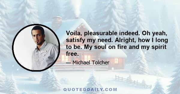 Voila, pleasurable indeed. Oh yeah, satisfy my need. Alright, how I long to be. My soul on fire and my spirit free.