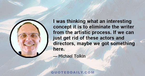 I was thinking what an interesting concept it is to eliminate the writer from the artistic process. If we can just get rid of these actors and directors, maybe we got something here.