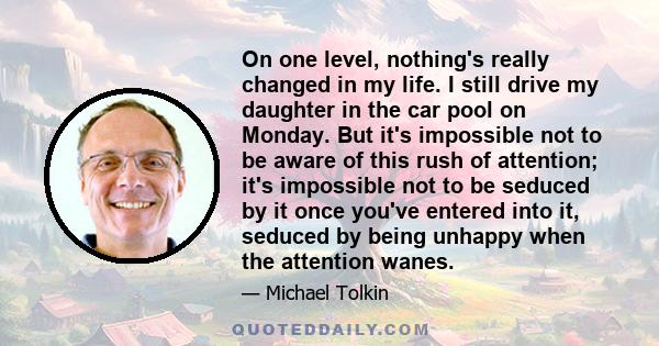 On one level, nothing's really changed in my life. I still drive my daughter in the car pool on Monday. But it's impossible not to be aware of this rush of attention; it's impossible not to be seduced by it once you've