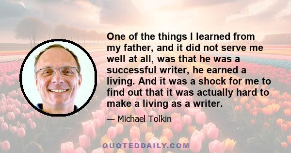 One of the things I learned from my father, and it did not serve me well at all, was that he was a successful writer, he earned a living. And it was a shock for me to find out that it was actually hard to make a living