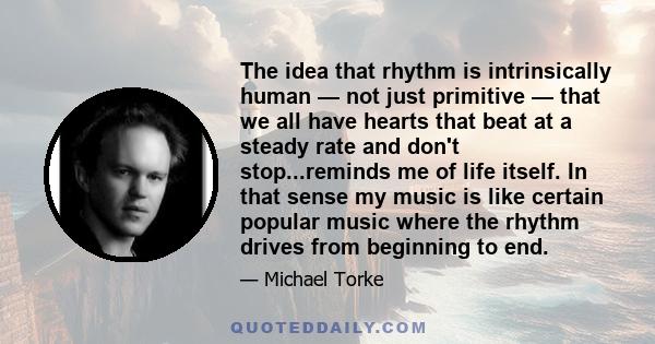 The idea that rhythm is intrinsically human — not just primitive — that we all have hearts that beat at a steady rate and don't stop...reminds me of life itself. In that sense my music is like certain popular music