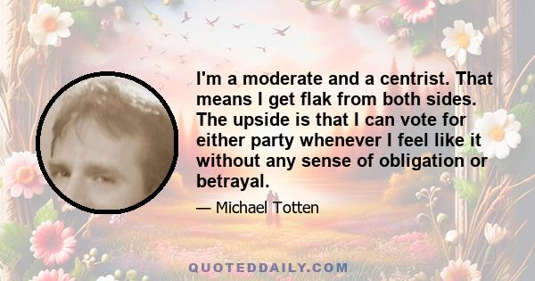 I'm a moderate and a centrist. That means I get flak from both sides. The upside is that I can vote for either party whenever I feel like it without any sense of obligation or betrayal.