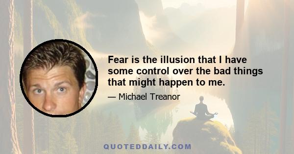 Fear is the illusion that I have some control over the bad things that might happen to me.