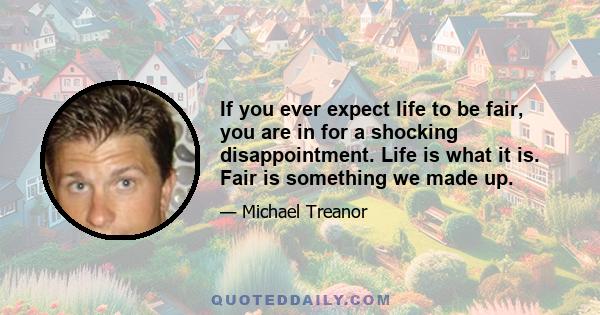 If you ever expect life to be fair, you are in for a shocking disappointment. Life is what it is. Fair is something we made up.