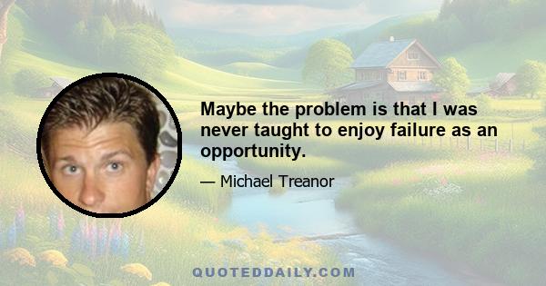 Maybe the problem is that I was never taught to enjoy failure as an opportunity.