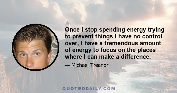 Once I stop spending energy trying to prevent things I have no control over, I have a tremendous amount of energy to focus on the places where I can make a difference.