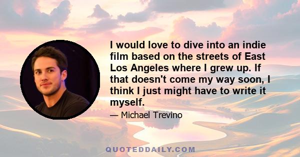 I would love to dive into an indie film based on the streets of East Los Angeles where I grew up. If that doesn't come my way soon, I think I just might have to write it myself.