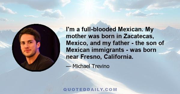 I'm a full-blooded Mexican. My mother was born in Zacatecas, Mexico, and my father - the son of Mexican immigrants - was born near Fresno, California.