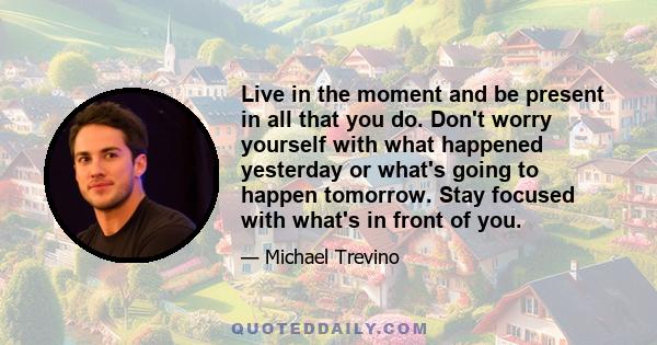 Live in the moment and be present in all that you do. Don't worry yourself with what happened yesterday or what's going to happen tomorrow. Stay focused with what's in front of you.