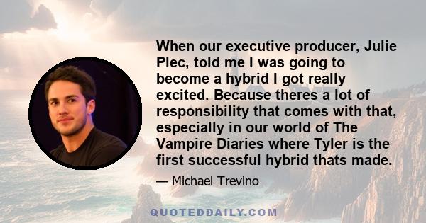 When our executive producer, Julie Plec, told me I was going to become a hybrid I got really excited. Because theres a lot of responsibility that comes with that, especially in our world of The Vampire Diaries where