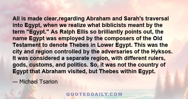 All is made clear,regarding Abraham and Sarah's traversal into Egypt, when we realize what biblicists meant by the term Egypt. As Ralph Ellis so brilliantly points out, the name Egypt was employed by the composers of