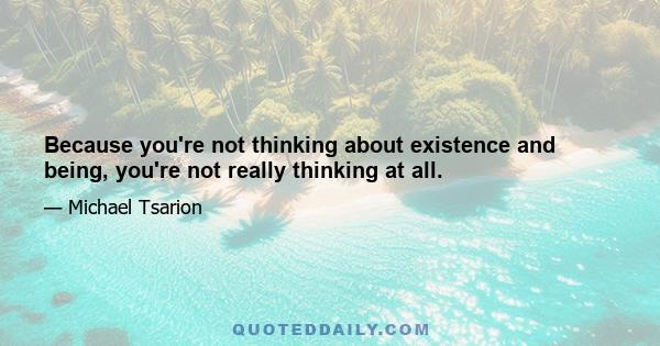 Because you're not thinking about existence and being, you're not really thinking at all.