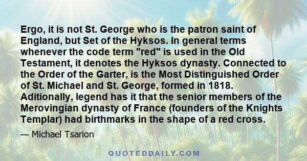 Ergo, it is not St. George who is the patron saint of England, but Set of the Hyksos. In general terms whenever the code term red is used in the Old Testament, it denotes the Hyksos dynasty. Connected to the Order of