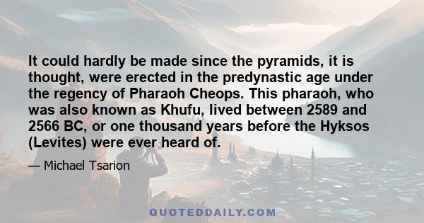 It could hardly be made since the pyramids, it is thought, were erected in the predynastic age under the regency of Pharaoh Cheops. This pharaoh, who was also known as Khufu, lived between 2589 and 2566 BC, or one