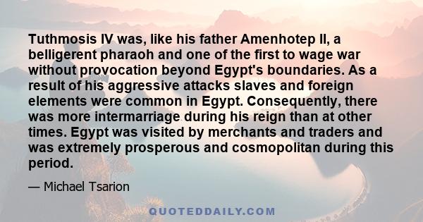 Tuthmosis IV was, like his father Amenhotep II, a belligerent pharaoh and one of the first to wage war without provocation beyond Egypt's boundaries. As a result of his aggressive attacks slaves and foreign elements