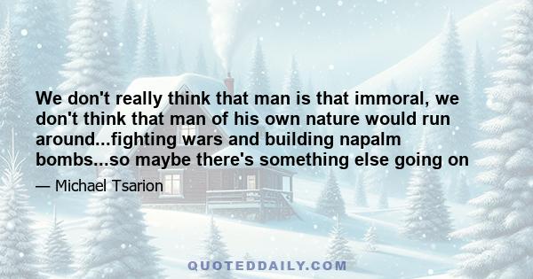 We don't really think that man is that immoral, we don't think that man of his own nature would run around...fighting wars and building napalm bombs...so maybe there's something else going on