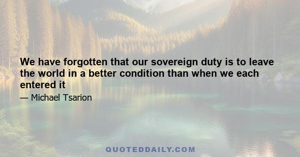 We have forgotten that our sovereign duty is to leave the world in a better condition than when we each entered it