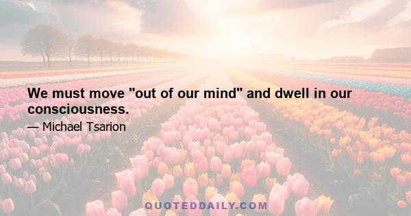 We must move out of our mind and dwell in our consciousness.