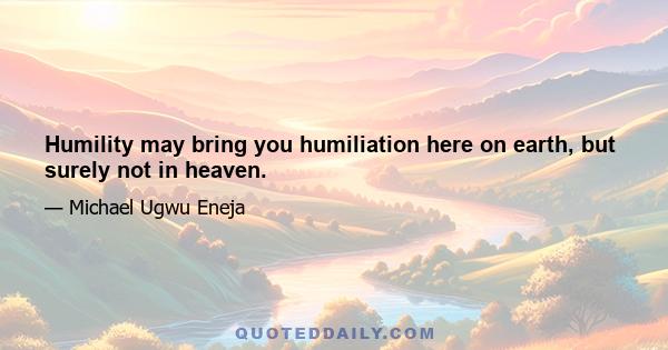 Humility may bring you humiliation here on earth, but surely not in heaven.