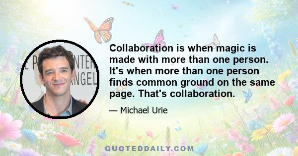 Collaboration is when magic is made with more than one person. It's when more than one person finds common ground on the same page. That's collaboration.