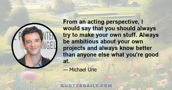 From an acting perspective, I would say that you should always try to make your own stuff. Always be ambitious about your own projects and always know better than anyone else what you're good at.