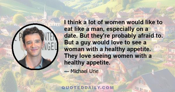 I think a lot of women would like to eat like a man, especially on a date. But they're probably afraid to. But a guy would love to see a woman with a healthy appetite. They love seeing women with a healthy appetite.