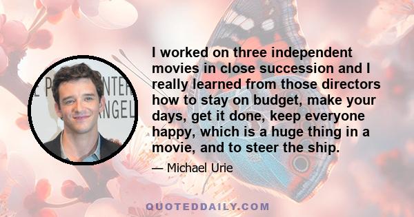 I worked on three independent movies in close succession and I really learned from those directors how to stay on budget, make your days, get it done, keep everyone happy, which is a huge thing in a movie, and to steer