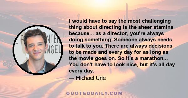 I would have to say the most challenging thing about directing is the sheer stamina because... as a director, you're always doing something. Someone always needs to talk to you. There are always decisions to be made and 