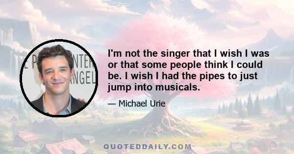 I'm not the singer that I wish I was or that some people think I could be. I wish I had the pipes to just jump into musicals.