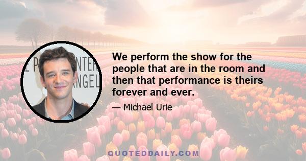 We perform the show for the people that are in the room and then that performance is theirs forever and ever.