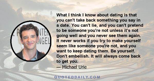 What I think I know about dating is that you can't take back something you say in a date. You can't lie, and you can't pretend to be someone you're not unless it's not going well and you never see them again. It never