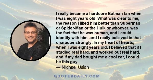 I really became a hardcore Batman fan when I was eight years old. What was clear to me, the reason I liked him better than Superman or Spider-Man or the Hulk or whoever, was the fact that he was human, and I could