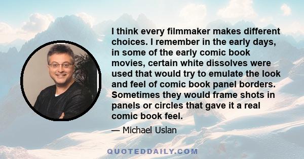 I think every filmmaker makes different choices. I remember in the early days, in some of the early comic book movies, certain white dissolves were used that would try to emulate the look and feel of comic book panel