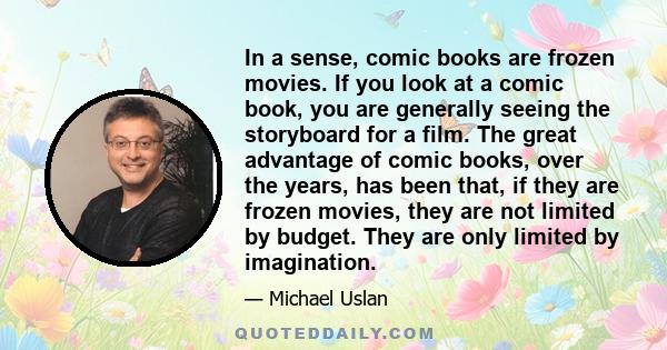 In a sense, comic books are frozen movies. If you look at a comic book, you are generally seeing the storyboard for a film. The great advantage of comic books, over the years, has been that, if they are frozen movies,