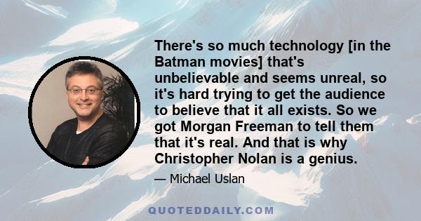 There's so much technology [in the Batman movies] that's unbelievable and seems unreal, so it's hard trying to get the audience to believe that it all exists. So we got Morgan Freeman to tell them that it's real. And