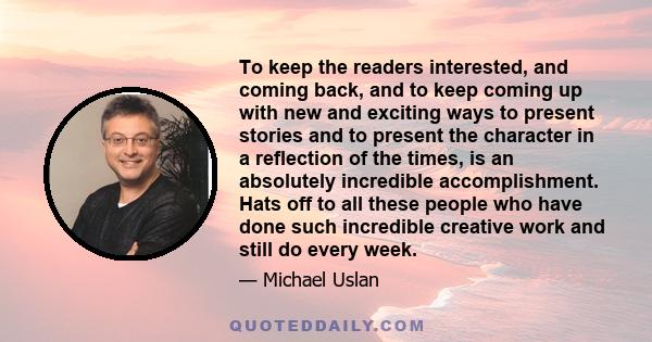 To keep the readers interested, and coming back, and to keep coming up with new and exciting ways to present stories and to present the character in a reflection of the times, is an absolutely incredible accomplishment. 