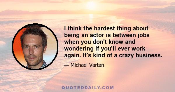 I think the hardest thing about being an actor is between jobs when you don't know and wondering if you'll ever work again. It's kind of a crazy business.